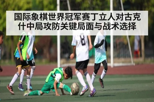 国际象棋世界冠军赛丁立人对古克什中局攻防关键局面与战术选择
