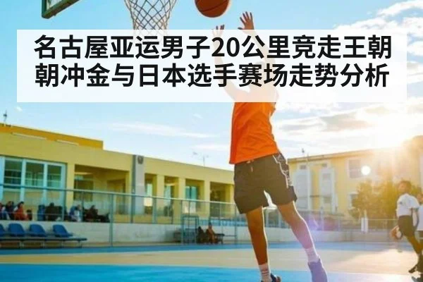 名古屋亚运男子20公里竞走王朝朝冲金与日本选手赛场走势分析
