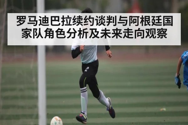 罗马迪巴拉续约谈判与阿根廷国家队角色分析及未来走向观察