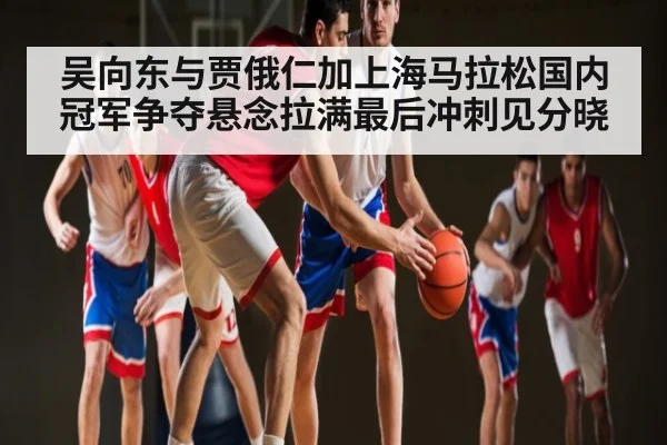 吴向东与贾俄仁加上海马拉松国内冠军争夺悬念拉满最后冲刺见分晓